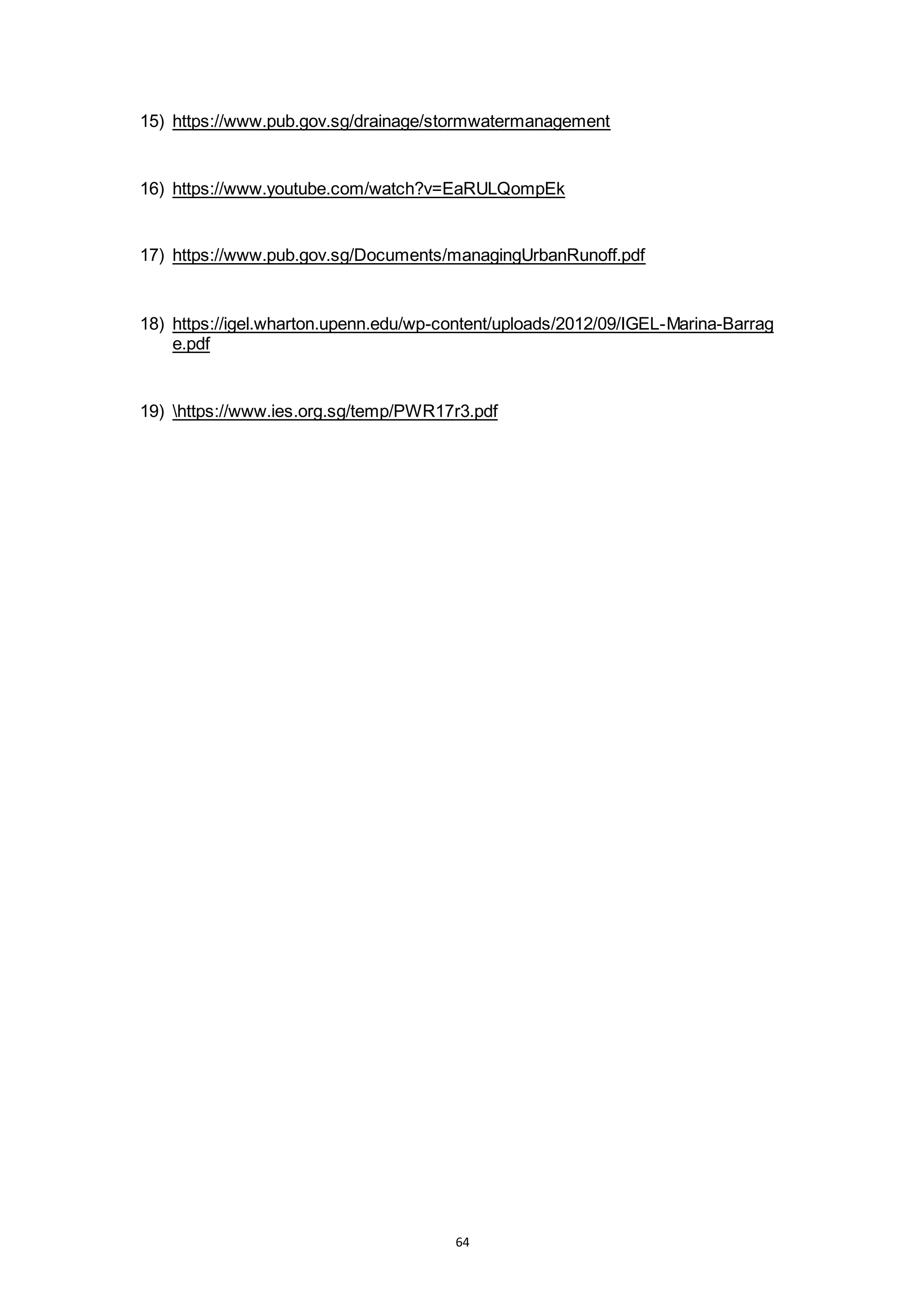 64
15) https://www.pub.gov.sg/drainage/stormwatermanagement
16) https://www.youtube.com/watch?v=EaRULQompEk
17) https://www.pub.gov.sg/Documents/managingUrbanRunoff.pdf
18) https://igel.wharton.upenn.edu/wp-content/uploads/2012/09/IGEL-Marina-Barrag
e.pdf
19) https://www.ies.org.sg/temp/PWR17r3.pdf
 