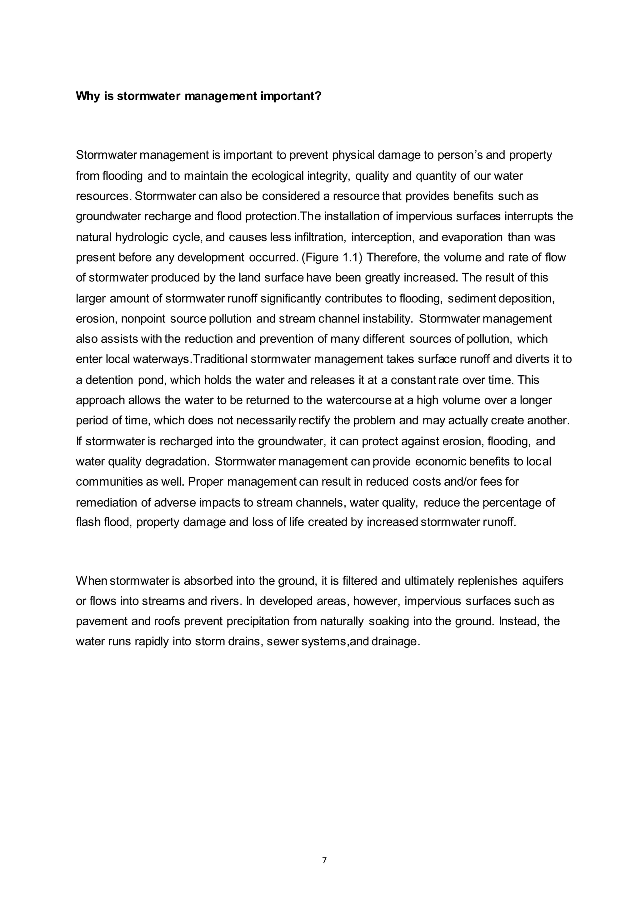 7
Why is stormwater management important?
Stormwater management is important to prevent physical damage to person’s and property
from flooding and to maintain the ecological integrity, quality and quantity of our water
resources. Stormwater can also be considered a resource that provides benefits such as
groundwater recharge and flood protection.The installation of impervious surfaces interrupts the
natural hydrologic cycle, and causes less infiltration, interception, and evaporation than was
present before any development occurred. (Figure 1.1) Therefore, the volume and rate of flow
of stormwater produced by the land surface have been greatly increased. The result of this
larger amount of stormwater runoff significantly contributes to flooding, sediment deposition,
erosion, nonpoint source pollution and stream channel instability. Stormwater management
also assists with the reduction and prevention of many different sources of pollution, which
enter local waterways.Traditional stormwater management takes surface runoff and diverts it to
a detention pond, which holds the water and releases it at a constant rate over time. This
approach allows the water to be returned to the watercourse at a high volume over a longer
period of time, which does not necessarily rectify the problem and may actually create another.
If stormwater is recharged into the groundwater, it can protect against erosion, flooding, and
water quality degradation. Stormwater management can provide economic benefits to local
communities as well. Proper management can result in reduced costs and/or fees for
remediation of adverse impacts to stream channels, water quality, reduce the percentage of
flash flood, property damage and loss of life created by increased stormwater runoff.
When stormwater is absorbed into the ground, it is filtered and ultimately replenishes aquifers
or flows into streams and rivers. In developed areas, however, impervious surfaces such as
pavement and roofs prevent precipitation from naturally soaking into the ground. Instead, the
water runs rapidly into storm drains, sewer systems,and drainage.
 