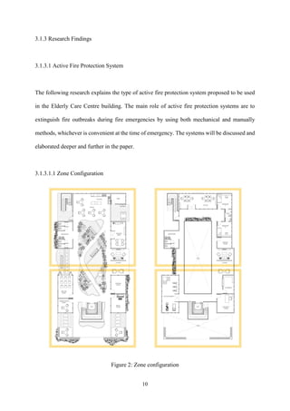 10
3.1.3 Research Findings
3.1.3.1 Active Fire Protection System
The following research explains the type of active fire protection system proposed to be used
in the Elderly Care Centre building. The main role of active fire protection systems are to
extinguish fire outbreaks during fire emergencies by using both mechanical and manually
methods, whichever is convenient at the time of emergency. The systems will be discussed and
elaborated deeper and further in the paper.
3.1.3.1.1 Zone Configuration
Figure 2: Zone configuration
 