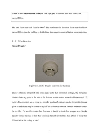 11
Guide to Fire Protection in Malaysia 13.1.2 (iii)(a): Maximum floor area should not
exceed 200m2
.
The total floor area each floor is 400m2
. The maximum fire detection floor area should not
exceed 200m2
, thus the building is divided into four zones to ensure effective smoke detection.
3.1.3.1.2 Fire Detection
Smoke Detectors
Figure 3: A smoke detector located in the building
Smoke detectors integrated into open areas under flat horizontal ceilings, the horizontal
distance from any point in the area to the detector nearest to that point should not exceed 7.5
meters. Requirements are as being in a corridor less than 5 meters wide, the horizontal distance
given in and above may be increased by half the difference between 5 meters and the width of
the corridor. For corridor wider than 5 meters, it should be treated as an open area. Smoke
detector should be sited so that their sensitive elements are not less than 25mm or more than
600mm below the ceiling or roof.
 