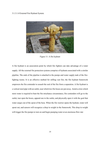 19
3.1.3.1.4 External Fire Hydrant System
Figure 11: A fire hydrant
A fire hydrant is an association point by which fire fighters can take advantage of a water
supply. All the external fire protection systems comprise of hydrants associated with a similar
pipeline. The ends of the pipeline is attached to the pumps and water supply tank of the fire-
fighting rooms. It is an effective method for stifling vast fire; the fire hydrant framework
empowers the fire contender to assault the seal of the fire from a separation. A fire hydrant is
a vertical steel pipe with an outlet, near which two fire hoses are put away. Amid a crisis which
more water is required to beat the fire mischance circumstance, fire contenders will go to the
outlet, tear open the hoses, append one to the outlet, and physically open it with the goal that
water surges out of the spout of the hose. When the fire warrior opens the hydrant, water will
spout out, and sensors will recognize a drop in weight in the framework. This drop in weight
will trigger the fire pumps to turn on and begin pumping water at an enormous flow rate
 