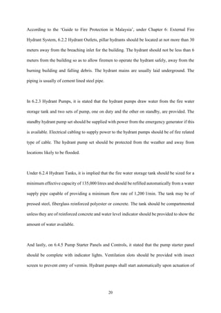 20
According to the ‘Guide to Fire Protection in Malaysia’, under Chapter 6: External Fire
Hydrant System, 6.2.2 Hydrant Outlets, pillar hydrants should be located at not more than 30
meters away from the breaching inlet for the building. The hydrant should not be less than 6
meters from the building so as to allow firemen to operate the hydrant safely, away from the
burning building and falling debris. The hydrant mains are usually laid underground. The
piping is usually of cement lined steel pipe.
In 6.2.3 Hydrant Pumps, it is stated that the hydrant pumps draw water from the fire water
storage tank and two sets of pump, one on duty and the other on standby, are provided. The
standby hydrant pump set should be supplied with power from the emergency generator if this
is available. Electrical cabling to supply power to the hydrant pumps should be of fire related
type of cable. The hydrant pump set should be protected from the weather and away from
locations likely to be flooded.
Under 6.2.4 Hydrant Tanks, it is implied that the fire water storage tank should be sized for a
minimum effective capacity of 135,000 litres and should be refilled automatically from a water
supply pipe capable of providing a minimum flow rate of 1,200 l/min. The tank may be of
pressed steel, fiberglass reinforced polyester or concrete. The tank should be compartmented
unless they are of reinforced concrete and water level indicator should be provided to show the
amount of water available.
And lastly, on 6.4.5 Pump Starter Panels and Controls, it stated that the pump starter panel
should be complete with indicator lights. Ventilation slots should be provided with insect
screen to prevent entry of vermin. Hydrant pumps shall start automatically upon actuation of
 