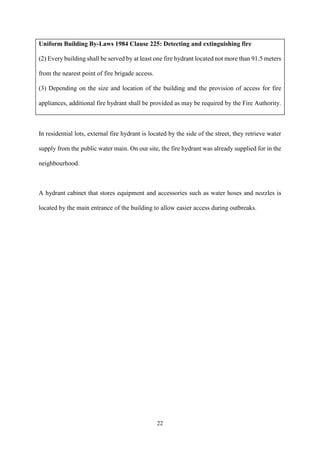 22
Uniform Building By-Laws 1984 Clause 225: Detecting and extinguishing fire
(2) Every building shall be served by at least one fire hydrant located not more than 91.5 meters
from the nearest point of fire brigade access.
(3) Depending on the size and location of the building and the provision of access for fire
appliances, additional fire hydrant shall be provided as may be required by the Fire Authority.
In residential lots, external fire hydrant is located by the side of the street, they retrieve water
supply from the public water main. On our site, the fire hydrant was already supplied for in the
neighbourhood.
A hydrant cabinet that stores equipment and accessories such as water hoses and nozzles is
located by the main entrance of the building to allow easier access during outbreaks.
 