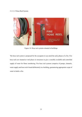 23
3.1.3.1.5 Hose Reel System
Figure 14: Hose reel systems situated in buildings
The hose reel system is proposed for the occupants to use amid the early phases of a fire. Fire
hose reels are situated at vital places in structures to give a sensibly available and controlled
supply of water for flame smothering. Fire hose reel systems comprise of pumps, channels,
water supply and hose reels found deliberately in a building, guaranteeing appropriate scope of
water to battle a fire.
 