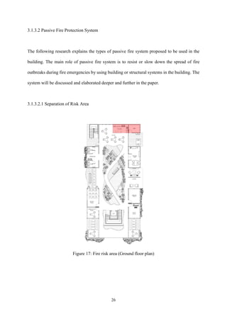 26
3.1.3.2 Passive Fire Protection System
The following research explains the types of passive fire system proposed to be used in the
building. The main role of passive fire system is to resist or slow down the spread of fire
outbreaks during fire emergencies by using building or structural systems in the building. The
system will be discussed and elaborated deeper and further in the paper.
3.1.3.2.1 Separation of Risk Area
Figure 17: Fire risk area (Ground floor plan)
 