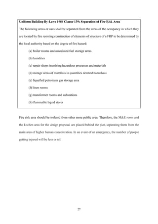 27
Uniform Building By-Laws 1984 Clause 139: Separation of Fire Risk Area
The following areas or uses shall be separated from the areas of the occupancy in which they
are located by fire resisting construction of elements of structure of a FRP to be determined by
the local authority based on the degree of fire hazard:
(a) boiler rooms and associated fuel storage areas
(b) laundries
(c) repair shops involving hazardous processes and materials
(d) storage areas of materials in quantities deemed hazardous
(e) liquefied petroleum gas storage area
(f) linen rooms
(g) transformer rooms and substations
(h) flammable liquid stores
Fire risk area should be isolated from other more public area. Therefore, the M&E room and
the kitchen area for the design proposal are placed behind the plot, separating them from the
main area of higher human concentration. In an event of an emergency, the number of people
getting injured will be less or nil.
 