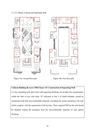 28
3.1.3.2.2 Beam, Column and Separating Wall
Figure 18a: Ground floor plan Figure 18b: First floor plan
Uniform Building By-Laws 1984 Clause 147: Construction of Separating Wall
(1) Any separating wall apart from wall separating buildings not divided into compartments
within the limit of size with letter “X” indicated in Part 1 of Ninth Schedule, should be
constructed with fully non-combustible materials, excluding any surface finishing to the wall
which complies with the requirement of the by-laws. These required FRP for the wall should
be obtained without the assistance from the non-combustible materials of such surface
finishing.
 