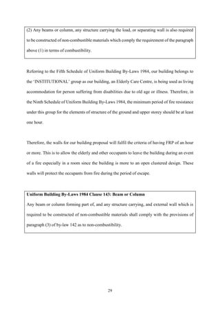 29
(2) Any beams or column, any structure carrying the load, or separating wall is also required
to be constructed of non-combustible materials which comply the requirement of the paragraph
above (1) in terms of combustibility.
Referring to the Fifth Schedule of Uniform Building By-Laws 1984, our building belongs to
the ‘INSTITUTIONAL’ group as our building, an Elderly Care Centre, is being used as living
accommodation for person suffering from disabilities due to old age or illness. Therefore, in
the Ninth Schedule of Uniform Building By-Laws 1984, the minimum period of fire resistance
under this group for the elements of structure of the ground and upper storey should be at least
one hour.
Therefore, the walls for our building proposal will fulfil the criteria of having FRP of an hour
or more. This is to allow the elderly and other occupants to leave the building during an event
of a fire especially in a room since the building is more to an open clustered design. These
walls will protect the occupants from fire during the period of escape.
Uniform Building By-Laws 1984 Clause 143: Beam or Column
Any beam or column forming part of, and any structure carrying, and external wall which is
required to be constructed of non-combustible materials shall comply with the provisions of
paragraph (3) of by-law 142 as to non-combustibility.
 