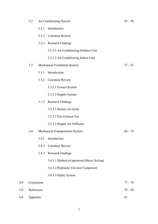 3
3.2 Air Conditioning System 43 – 56
3.2.1 Introduction
3.2.2 Literature Review
3.2.3 Research Findings
3.2.3.1 Air Conditioning Outdoor Unit
3.2.3.2 Air Conditioning Indoor Unit
3.3 Mechanical Ventilation System 57 – 67
3.3.1 Introduction
3.3.2 Literature Review
3.3.2.1 Extract System
3.3.2.2 Supply System
3.3.3 Research Findings
3.3.3.1 Return Air Grille
3.3.3.2 Fire Exhaust Fan
3.3.3.3 Supply Air Diffusers
3.4 Mechanical Transportation System 68 – 76
3.4.1 Introduction
3.4.2 Literature Review
3.4.3 Research Findings
3.4.3.1 Method of operation (Direct Acting)
3.4.3.2 Hydraulic Elevator Component
3.4.3.3 Safety System
4.0 Conclusion 77 – 78
5.0 References 79 – 80
6.0 Appendix 81
 