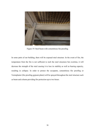 30
Figure 19: Steel beam with cementitious fire proofing
In some parts of our building, there will be exposed steel structure. In the event of fire, the
temperature from the fire is not sufficient to melt the steel structures but overtime, it will
decrease the strength of the steel causing it to lose its stability as well as bearing capacity,
resulting in collapse. In order to protect the occupants, cementitious fire proofing or
Vermiplaster (fire proofing gypsum plater) will be sprayed throughout the steel structure such
as beam and column providing fire protection up to two hours.
 