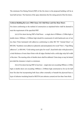 32
The minimum Fire Rating Period (FRP) of the fire doors in the proposed building will be at
least half an hour. The function of the space determine the fire rating period of the fire doors.
Uniform Building By-Laws 1984 Clause 163: Half Hour and One Hour Doors
Fire doors conforming to the method of construction as stipulated below shall be deemed to
meet the requirement of the specified FRP:
(a) (i) Fire doors having FRP of half hour - a single door of 900mm x 2100m high or
double doors 1800mm x 2100mm high should be constructed of solid hardwood core of not
less than 37mm laminated with adhesives conforming to either BS 745 “Animal Glues”, or
BS1204, “Synthetic resin adhesives (phenolic and aminoplastic) for wood” Part 1, “Gap filling
adhesives”, or BS1444, “Cold setting casein glue for wood”, faced both sides with plywood to
a total thickness of more than 43mm with all edges finished with a solid edge strip full width
of the door. The meeting stiles of double doors shall be rabbeted 12mm deep or may be butted
provided the clearance is kept to a minimum.
(b) (i) Fire doors having FRP of one hour – single door not exceeding 900mm x 2100m
high or double doors not exceeding 1800mm x 2100mm high constructed as for (a) for half
hour fire door but incorporating both faces either externally or beneath the plywood faces a
layer of asbestos insulating board to BS3536 (not asbestos cement) not less than 3mm thick.
 