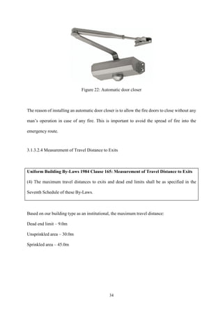 34
Figure 22: Automatic door closer
The reason of installing an automatic door closer is to allow the fire doors to close without any
man’s operation in case of any fire. This is important to avoid the spread of fire into the
emergency route.
3.1.3.2.4 Measurement of Travel Distance to Exits
Uniform Building By-Laws 1984 Clause 165: Measurement of Travel Distance to Exits
(4) The maximum travel distances to exits and dead end limits shall be as specified in the
Seventh Schedule of these By-Laws.
Based on our building type as an institutional, the maximum travel distance:
Dead end limit – 9.0m
Unsprinkled area – 30.0m
Sprinkled area – 45.0m
 