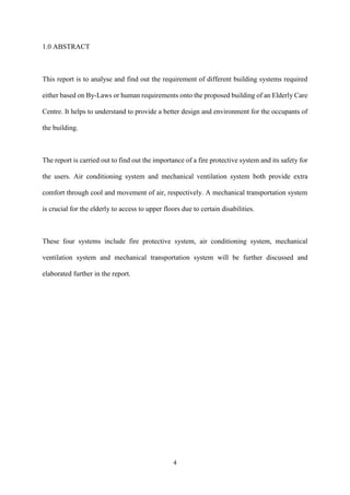 4
1.0 ABSTRACT
This report is to analyse and find out the requirement of different building systems required
either based on By-Laws or human requirements onto the proposed building of an Elderly Care
Centre. It helps to understand to provide a better design and environment for the occupants of
the building.
The report is carried out to find out the importance of a fire protective system and its safety for
the users. Air conditioning system and mechanical ventilation system both provide extra
comfort through cool and movement of air, respectively. A mechanical transportation system
is crucial for the elderly to access to upper floors due to certain disabilities.
These four systems include fire protective system, air conditioning system, mechanical
ventilation system and mechanical transportation system will be further discussed and
elaborated further in the report.
 