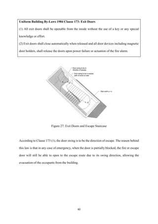 40
Uniform Building By-Laws 1984 Clause 173: Exit Doors
(1) All exit doors shall be openable from the inside without the use of a key or any special
knowledge or effort.
(2) Exit doors shall close automatically when released and all door devices including magnetic
door holders, shall release the doors upon power failure or actuation of the fire alarm.
Figure 27: Exit Doors and Escape Staircase
According to Clause 173 (1), the door swing is to be the direction of escape. The reason behind
this law is that in any case of emergency, when the door is partially blocked, the fire or escape
door will still be able to open to the escape route due to its swing direction, allowing the
evacuation of the occupants from the building.
 