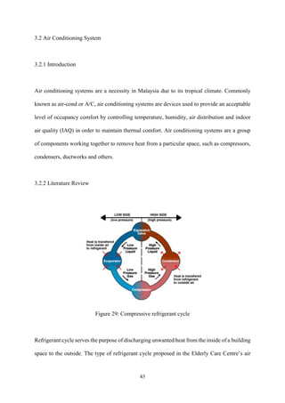 43
3.2 Air Conditioning System
3.2.1 Introduction
Air conditioning systems are a necessity in Malaysia due to its tropical climate. Commonly
known as air-cond or A/C, air conditioning systems are devices used to provide an acceptable
level of occupancy comfort by controlling temperature, humidity, air distribution and indoor
air quality (IAQ) in order to maintain thermal comfort. Air conditioning systems are a group
of components working together to remove heat from a particular space, such as compressors,
condensers, ductworks and others.
3.2.2 Literature Review
Figure 29: Compressive refrigerant cycle
Refrigerant cycle serves the purpose of discharging unwanted heat from the inside of a building
space to the outside. The type of refrigerant cycle proposed in the Elderly Care Centre’s air
 