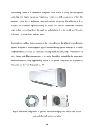 44
conditioning system is a compressive refrigerant cycle, which is a fully enclosed system
consisting four stages: expansion, evaporation, compression and condensation. Within this
enclosed system there is a chemical compound named a refrigerant. The refrigerant will be
liquefied and evaporated repeatedly during the process of it releases, and absorbs heat in the
cycle to help remove heat from the supply air and discharge it to the outside air. Thus, the
refrigerant can be used over and over again.
For the chosen building for this assignment, the system chosen is the split unit air conditioning
system. Being one of the most popular types of air conditioning systems nowadays, it is widely
used in residential housings and small scale buildings due to its silent, simple operation as well
as its elegant look. The system consists of two units, the outdoor unit and also the indoor unit,
both interconnected using copper tubing. Photos of the general components and diagrams for
the system are shown in Figures 29 and 30.
Figure 30: General components of split unit air conditioning system: outdoor unit, indoor
unit, control switch and copper tubing
 