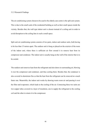 46
3.2.3 Research Findings
The air conditioning system chosen to be used in the elderly care centre is the split unit system.
This is due to the small scale of the residential building as well as their small spaces inside the
vicinity. Besides that, the wall type indoor unit is chosen instead of a ceiling unit in order to
avoid disruption to the ceiling fans in such a small space.
Split unit air conditioning system consists of two parts, indoor and outdoor units, both having
to be less than 15 meters apart. The outdoor unit is hung or placed on the exterior of the room
of the indoor unit, where there is sufficient air flow around it to remove heat from its
compressor and condenser. The indoor unit is usually hung on the wall of the interior that is to
be cooled.
The outdoor unit removes heat from the refrigerant and also draws in surrounding air, blowing
it over the compressor and condenser, and thus cooling them. Besides that, the condenser is
also covered in aluminium fins so that the heat from the refrigerant can be removed at a much
faster rate. Meanwhile, the indoor unit works by drawing warm room air and passing it over
the filter and evaporator, which leads to the cooling of the air. Connecting these two units are
two copper tubes covered in a layer of insulation, one to supply the refrigerant to the cooling
coil and the other to return it to the compressor.
 
