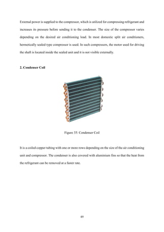 49
External power is supplied to the compressor, which is utilized for compressing refrigerant and
increases its pressure before sending it to the condenser. The size of the compressor varies
depending on the desired air conditioning load. In most domestic split air conditioners,
hermetically sealed type compressor is used. In such compressors, the motor used for driving
the shaft is located inside the sealed unit and it is not visible externally.
2. Condenser Coil
Figure 35: Condenser Coil
It is a coiled copper tubing with one or more rows depending on the size of the air conditioning
unit and compressor. The condenser is also covered with aluminium fins so that the heat from
the refrigerant can be removed at a faster rate.
 