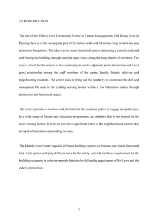 5
2.0 INTRODUCTION
The site of the Elderly Care Community Centre in Taman Kanagapuram, Old Klang Road in
Petaling Jaya is a flat rectangular plot of 22 metres wide and 44 metres long in between two
residential bungalows. The idea was to create functional spaces embracing a central courtyard
and freeing the building through multiple open views along the long stretch of corridors. The
centre is built for the seniors in the community to create a dynamic social interaction and foster
good relationship among the staff members of the centre, family, friends, relatives and
neighbouring residents. The centre aims to bring out the positivity to counteract the dull and
slow-paced life seen in the existing nursing homes within a few kilometres radius through
interaction and functional spaces.
The centre provides a medium and platform for the common public to engage and participate
in a wide range of leisure and education programmes, an initiative that is not present in the
other nursing homes. It helps to provide a significant value to the neighbourhood context due
to rapid urbanization surrounding the area.
The Elderly Care Centre requires different building systems to become one whole functional
unit. Each system will play different roles for the safety, comfort and basic requirement for the
building occupants in order to properly function by fulling the requirement of By-Laws and the
elderly themselves.
 