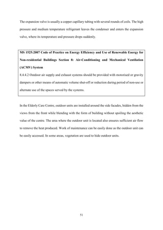 51
The expansion valve is usually a copper capillary tubing with several rounds of coils. The high
pressure and medium temperature refrigerant leaves the condenser and enters the expansion
valve, where its temperature and pressure drops suddenly.
MS 1525:2007 Code of Practice on Energy Efficiency and Use of Renewable Energy for
Non-residential Buildings Section 8: Air-Conditioning and Mechanical Ventilation
(ACMV) System
8.4.4.2 Outdoor air supply and exhaust systems should be provided with motorised or gravity
dampers or other means of automatic volume shut-off or reduction during period of non-use or
alternate use of the spaces served by the systems.
In the Elderly Care Centre, outdoor units are installed around the side facades, hidden from the
views from the front while blending with the form of building without spoiling the aesthetic
value of the centre. The area where the outdoor unit is located also ensures sufficient air flow
to remove the heat produced. Work of maintenance can be easily done as the outdoor unit can
be easily accessed. In some areas, vegetation are used to hide outdoor units.
 