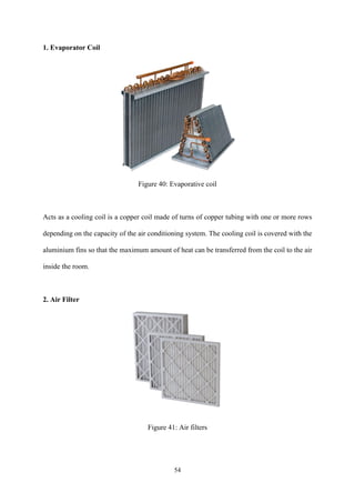 54
1. Evaporator Coil
Figure 40: Evaporative coil
Acts as a cooling coil is a copper coil made of turns of copper tubing with one or more rows
depending on the capacity of the air conditioning system. The cooling coil is covered with the
aluminium fins so that the maximum amount of heat can be transferred from the coil to the air
inside the room.
2. Air Filter
Figure 41: Air filters
 