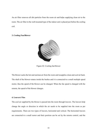 55
An air filter removes all dirt particles from the room air and helps supplying clean air to the
room. The air filter in the wall mounted type of the indoor unit is placed just before the cooling
coil.
3. Cooling Fan/Blower
Figure 42: Cooling fan/blower
The blower sucks the hot and unclean air from the room and resupplies clean and cool air back.
The shaft of the blower rotates inside the bushes and it is connected to a small multiple speed
motor, thus the speed of the blower can be changed. When the fan speed is changed with the
remote, the speed of the blower changes.
4. Louvers/ Fins
The cool air supplied by the blower is passed into the room through louvers. The louvers help
change the angle or direction in which the air needs to be supplied into the room as per
requirements. There are two types of louvers, horizontal and vertical. The horizontal louvers
are connected to a small motor and their position can be set by the remote control, and the
 