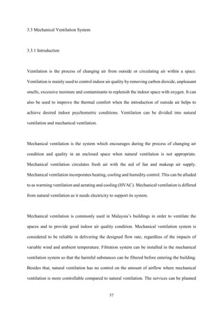 57
3.3 Mechanical Ventilation System
3.3.1 Introduction
Ventilation is the process of changing air from outside or circulating air within a space.
Ventilation is mainly used to control indoor air quality by removing carbon dioxide, unpleasant
smells, excessive moisture and contaminants to replenish the indoor space with oxygen. It can
also be used to improve the thermal comfort when the introduction of outside air helps to
achieve desired indoor psychometric conditions. Ventilation can be divided into natural
ventilation and mechanical ventilation.
Mechanical ventilation is the system which encourages during the process of changing air
condition and quality in an enclosed space when natural ventilation is not appropriate.
Mechanical ventilation circulates fresh air with the aid of fan and makeup air supply.
Mechanical ventilation incorporates heating, cooling and humidity control. This can be alluded
to as warming ventilation and aerating and cooling (HVAC). Mechanical ventilation is differed
from natural ventilation as it needs electricity to support its system.
Mechanical ventilation is commonly used in Malaysia’s buildings in order to ventilate the
spaces and to provide good indoor air quality condition. Mechanical ventilation system is
considered to be reliable in delivering the designed flow rate, regardless of the impacts of
variable wind and ambient temperature. Filtration system can be installed in the mechanical
ventilation system so that the harmful substances can be filtered before entering the building.
Besides that, natural ventilation has no control on the amount of airflow where mechanical
ventilation is more controllable compared to natural ventilation. The services can be planned
 