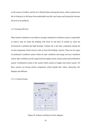 58
on the sources of airflow and the air is filtered before entering the house, which could prevent
the air leaking in to the house from undesirable area like crawl space and causing the increase
the level of air pollution.
3.3.2 Literature Review
When natural ventilation is not effective enough, mechanical ventilation system is responsible
to remove stale air inside the building with fresh air and draw in outside air when the
environment is polluted and high humidity. Exhaust fan is the basic component among the
several components which removes stale air from the building’s interior. There are two types
of mechanical ventilation system which are spot ventilation and energy recovery ventilation
system. Spot ventilation can be categorized into supply system, extract system and combination
system. Combination system is the system which consists of supply and extract system. All
these systems are having similar components which include fans, filters, ductworks, fire
dampers and diffusers.
3.3.2.1 Extract System
Figure 43: Exhaust ventilation air flow diagram
 