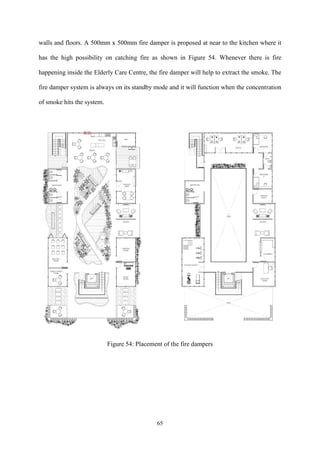 65
walls and floors. A 500mm x 500mm fire damper is proposed at near to the kitchen where it
has the high possibility on catching fire as shown in Figure 54. Whenever there is fire
happening inside the Elderly Care Centre, the fire damper will help to extract the smoke. The
fire damper system is always on its standby mode and it will function when the concentration
of smoke hits the system.
Figure 54: Placement of the fire dampers
 