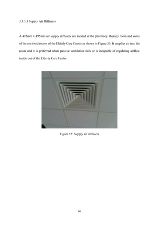 66
3.3.3.3 Supply Air Diffusers
A 495mm x 495mm air supply diffusers are located at the pharmacy, therapy room and some
of the enclosed rooms of the Elderly Care Centre as shown in Figure 56. It supplies air into the
room and it is preferred when passive ventilation fails or is incapable of regulating airflow
inside out of the Elderly Care Centre.
Figure 55: Supply air diffusers
 