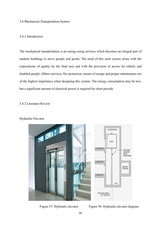 68
3.4 Mechanical Transportation System
3.4.1 Introduction
The mechanical transportation is an energy-using services which becomes an integral part of
modern buildings to move people and goods. The need of this such system arises with the
expectations of quality by the final user and with the provision of access for elderly and
disabled people. Others services, fire protection, means of escape and proper maintenance are
of the highest importance when designing this system. The energy consumption may be low,
but a significant amount of electrical power is required for short periods.
3.4.2 Literature Review
Hydraulic Elevator
Figure 57: Hydraulic elevator Figure 58: Hydraulic elevator diagram
 