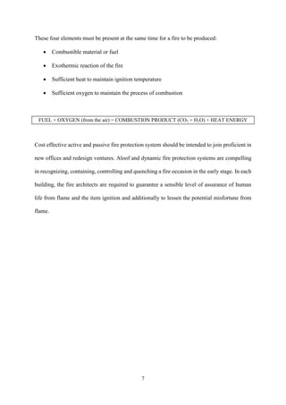 7
These four elements must be present at the same time for a fire to be produced:
 Combustible material or fuel
 Exothermic reaction of the fire
 Sufficient heat to maintain ignition temperature
 Sufficient oxygen to maintain the process of combustion
FUEL + OXYGEN (from the air) = COMBUSTION PRODUCT (CO2 + H2O) + HEAT ENERGY
Cost effective active and passive fire protection system should be intended to join proficient in
new offices and redesign ventures. Aloof and dynamic fire protection systems are compelling
in recognizing, containing, controlling and quenching a fire occasion in the early stage. In each
building, the fire architects are required to guarantee a sensible level of assurance of human
life from flame and the item ignition and additionally to lessen the potential misfortune from
flame.
 