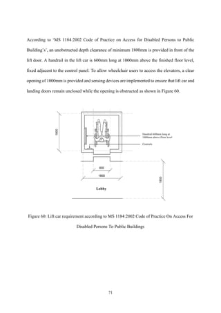71
According to ‘MS 1184:2002 Code of Practice on Access for Disabled Persons to Public
Building’s’, an unobstructed depth clearance of minimum 1800mm is provided in front of the
lift door. A handrail in the lift car is 600mm long at 1000mm above the finished floor level,
fixed adjacent to the control panel. To allow wheelchair users to access the elevators, a clear
opening of 1000mm is provided and sensing devices are implemented to ensure that lift car and
landing doors remain unclosed while the opening is obstructed as shown in Figure 60.
Figure 60: Lift car requirement according to MS 1184:2002 Code of Practice On Access For
Disabled Persons To Public Buildings
 