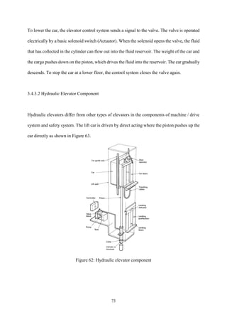 73
To lower the car, the elevator control system sends a signal to the valve. The valve is operated
electrically by a basic solenoid switch (Actuator). When the solenoid opens the valve, the fluid
that has collected in the cylinder can flow out into the fluid reservoir. The weight of the car and
the cargo pushes down on the piston, which drives the fluid into the reservoir. The car gradually
descends. To stop the car at a lower floor, the control system closes the valve again.
3.4.3.2 Hydraulic Elevator Component
Hydraulic elevators differ from other types of elevators in the components of machine / drive
system and safety system. The lift car is driven by direct acting where the piston pushes up the
car directly as shown in Figure 63.
Figure 62: Hydraulic elevator component
 