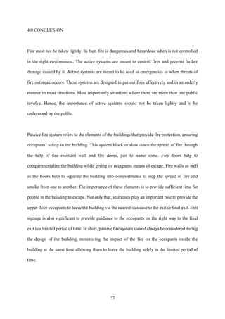 77
4.0 CONCLUSION
Fire must not be taken lightly. In fact, fire is dangerous and hazardous when is not controlled
in the right environment. The active systems are meant to control fires and prevent further
damage caused by it. Active systems are meant to be used in emergencies or when threats of
fire outbreak occurs. These systems are designed to put out fires effectively and in an orderly
manner in most situations. Most importantly situations where there are more than one public
involve. Hence, the importance of active systems should not be taken lightly and to be
understood by the public.
Passive fire system refers to the elements of the buildings that provide fire protection, ensuring
occupants’ safety in the building. This system block or slow down the spread of fire through
the help of fire resistant wall and fire doors, just to name some. Fire doors help to
compartmentalize the building while giving its occupants means of escape. Fire walls as well
as the floors help to separate the building into compartments to stop the spread of fire and
smoke from one to another. The importance of these elements is to provide sufficient time for
people in the building to escape. Not only that, staircases play an important role to provide the
upper floor occupants to leave the building via the nearest staircase to the exit or final exit. Exit
signage is also significant to provide guidance to the occupants on the right way to the final
exit in a limited period of time. In short, passive fire system should always be considered during
the design of the building, minimizing the impact of the fire on the occupants inside the
building at the same time allowing them to leave the building safely in the limited period of
time.
 