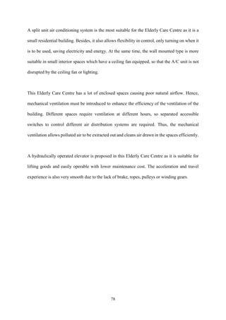 78
A split unit air conditioning system is the most suitable for the Elderly Care Centre as it is a
small residential building. Besides, it also allows flexibility in control, only turning on when it
is to be used, saving electricity and energy. At the same time, the wall mounted type is more
suitable in small interior spaces which have a ceiling fan equipped, so that the A/C unit is not
disrupted by the ceiling fan or lighting.
This Elderly Care Centre has a lot of enclosed spaces causing poor natural airflow. Hence,
mechanical ventilation must be introduced to enhance the efficiency of the ventilation of the
building. Different spaces require ventilation at different hours, so separated accessible
switches to control different air distribution systems are required. Thus, the mechanical
ventilation allows polluted air to be extracted out and cleans air drawn in the spaces efficiently.
A hydraulically operated elevator is proposed in this Elderly Care Centre as it is suitable for
lifting goods and easily operable with lower maintenance cost. The acceleration and travel
experience is also very smooth due to the lack of brake, ropes, pulleys or winding gears.
 