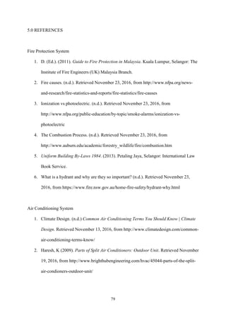 79
5.0 REFERENCES
Fire Protection System
1. D. (Ed.). (2011). Guide to Fire Protection in Malaysia. Kuala Lumpur, Selangor: The
Institute of Fire Engineers (UK) Malaysia Branch.
2. Fire causes. (n.d.). Retrieved November 23, 2016, from http://www.nfpa.org/news-
and-research/fire-statistics-and-reports/fire-statistics/fire-causes
3. Ionization vs photoelectric. (n.d.). Retrieved November 23, 2016, from
http://www.nfpa.org/public-education/by-topic/smoke-alarms/ionization-vs-
photoelectric
4. The Combustion Process. (n.d.). Retrieved November 23, 2016, from
http://www.auburn.edu/academic/forestry_wildlife/fire/combustion.htm
5. Uniform Building By-Laws 1984. (2013). Petaling Jaya, Selangor: International Law
Book Service.
6. What is a hydrant and why are they so important? (n.d.). Retrieved November 23,
2016, from https://www.fire.nsw.gov.au/home-fire-safety/hydrant-why.html
Air Conditioning System
1. Climate Design. (n.d.) Common Air Conditioning Terms You Should Know | Climate
Design. Retrieved November 13, 2016, from http://www.climatedesign.com/common-
air-conditioning-terms-know/
2. Haresh, K (2009). Parts of Split Air Conditioners: Outdoor Unit. Retrieved November
19, 2016, from http://www.brighthubengineering.com/hvac/45044-parts-of-the-split-
air-condioners-outdoor-unit/
 