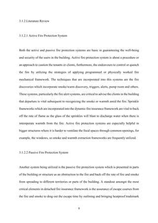 8
3.1.2 Literature Review
3.1.2.1 Active Fire Protection System
Both the active and passive fire protection systems are basic in guaranteeing the well-being
and security of the users in the building. Active fire protection system is about a procedure or
an approach to caution the tenants or clients, furthermore, the endeavours to control or quench
the fire by utilizing the strategies of applying programmed or physically worked fire
mechanical framework. The techniques that are incorporated into this systems are the fire
discoveries which incorporate smoke/warm discovery, triggers, alerts, pump room and others.
These systems, particularly the fire alert systems, are critical to advise the clients in the building
that departure is vital subsequent to recognizing the smoke or warmth amid the fire. Sprinkle
frameworks which are incorporated into the dynamic fire insurance framework are vital to back
off the rate of flame as the glass of the sprinkles will blast to discharge water when there is
intemperate warmth from the fire. Active fire protection systems are especially helpful in
bigger structures where it is harder to ventilate the focal spaces through common openings, for
example, the windows, so smoke and warmth extraction frameworks are frequently utilized.
3.1.2.2 Passive Fire Protection System
Another system being utilized is the passive fire protection system which is presented in parts
of the building or structure as an obstruction to the fire and back off the rate of fire and smoke
from spreading to different territories or parts of the building. A standout amongst the most
critical elements in detached fire insurance framework is the assurance of escape courses from
the fire and smoke to drag out the escape time by outlining and bringing heatproof trademark
 