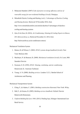 80
3. Malaysian Standard. (2007) Code of practice on energy efficiency and use of
renewable energy for non-residential buildings (1st ed.). Putrajaya.
4. Mitsubishi Electric Cooling and Heating. (n.d.). 5 Advantages of Ductless Cooling
and Heating Systems. Retrieved 10 November 2016, from
http://www.mitsubishicomfort.com/articles/ductless/5-advantages-of-ductless-
cooling-and-heating-systems
5. Zero, B. & Zero, B. (2016). Air Conditioning | Heating & Cooling Experts in Ottawa
ON. Belowzerohvac.ca. Retrieved November 22, 2016, from
http://belowzerohvac.ca/air-conditioners-ottawa/
Mechanical Ventilation System
1. Haines, R. & Wilson, C. (2003). HVAC systems design handbook (1st ed.). New
York: McGraw-Hill.
2. MacIntyre, N. & Branson, R. (2009). Mechanical ventilation (1st ed.). St. Louis, MO:
Saunders Elsevier.
3. Swenson, S. D. (1995). HVAC: Heating, ventilating, and air conditioning.
Homewood, IL: American Technical.
4. Young, A. N. (2000). Building services. London: U.C.L. Bartlett School of
Architecture and Planning.
Mechanical Transportation System
1. Ching, F., & Adams, C. (2001). Building construction illustrated. New York: Wiley.
2. Hall, F., & Greeno, R. (2005). Building services handbook. Oxford: Elsevier
Butterworth-Heinemann.
3. Uniform Building By-Laws 1984. (2013). Petaling Jaya, Selangor: International Law
Book Service.
 
