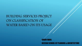 BUILDING SERVICES PROJECT
ON CLASSIFICATION OF
WATER BASED ON ITS USAGE
AAQIB IQBAL
DECCAN SCHOOL OF PLANNING & ARCHITECTURE
 