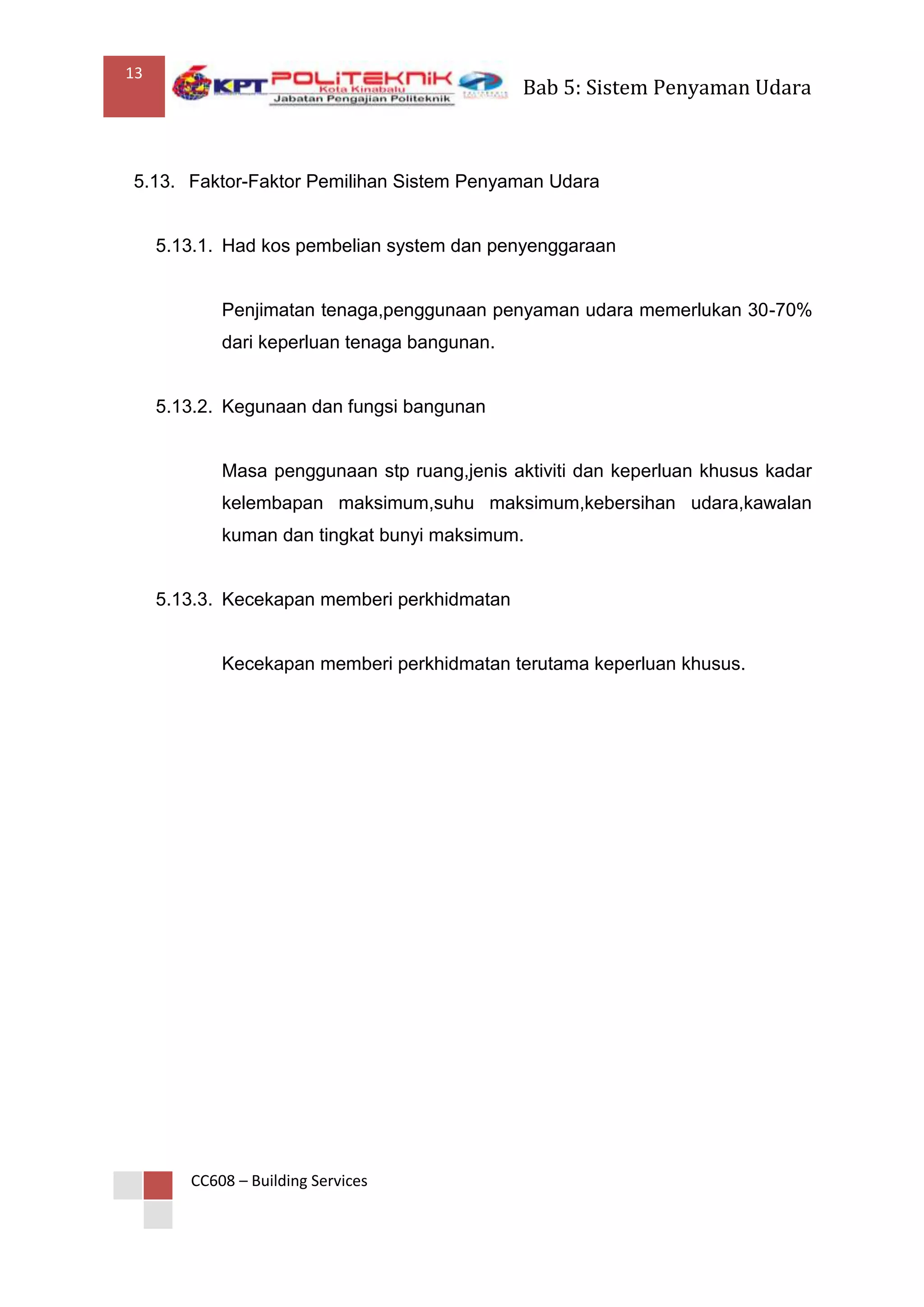 13
                                              Bab 5: Sistem Penyaman Udara



5.13. Faktor-Faktor Pemilihan Sistem Penyaman Udara


     5.13.1. Had kos pembelian system dan penyenggaraan


            Penjimatan tenaga,penggunaan penyaman udara memerlukan 30-70%
            dari keperluan tenaga bangunan.


     5.13.2. Kegunaan dan fungsi bangunan


            Masa penggunaan stp ruang,jenis aktiviti dan keperluan khusus kadar
            kelembapan maksimum,suhu maksimum,kebersihan udara,kawalan
            kuman dan tingkat bunyi maksimum.


     5.13.3. Kecekapan memberi perkhidmatan


            Kecekapan memberi perkhidmatan terutama keperluan khusus.




        CC608 – Building Services
 