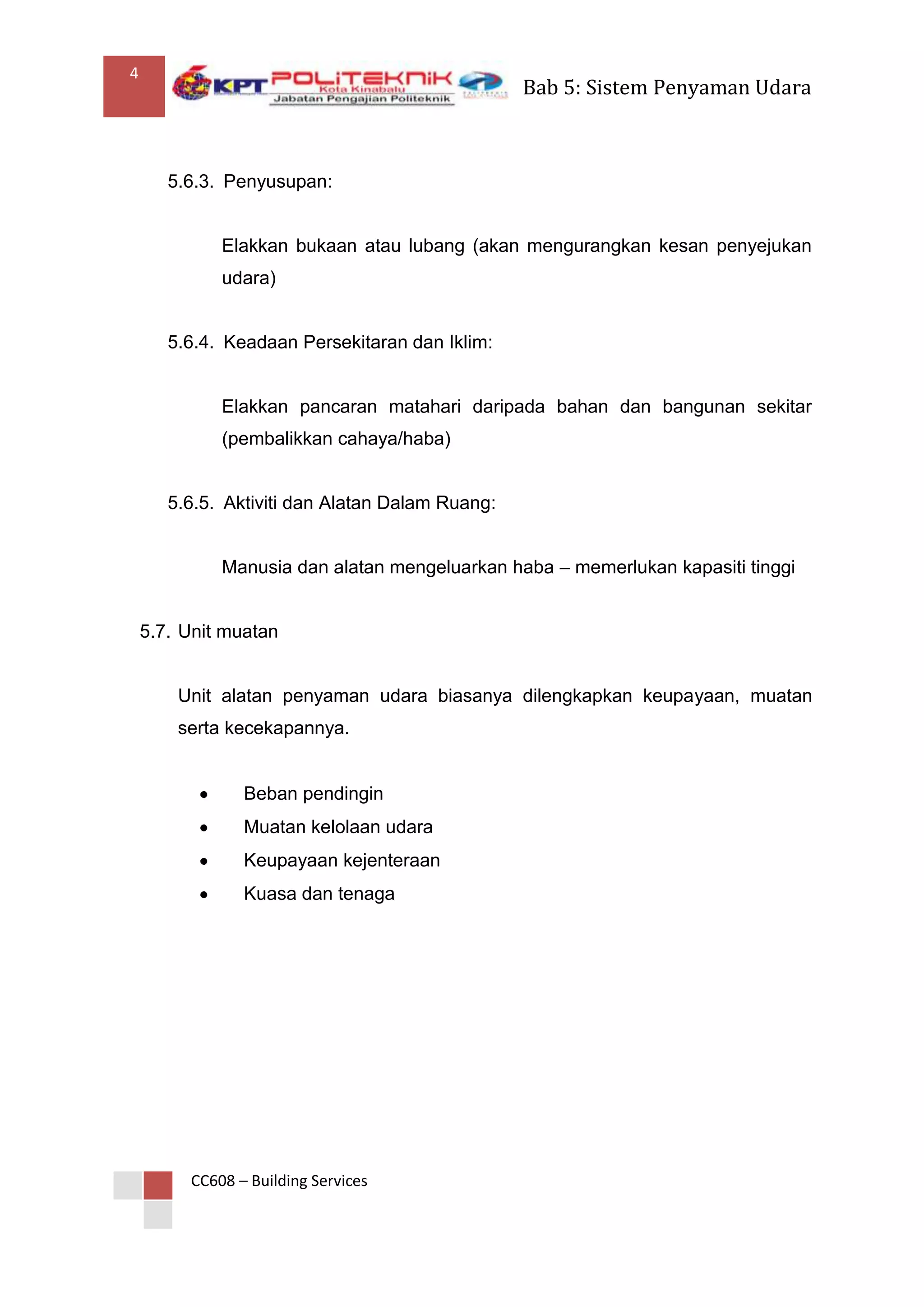 4
                                                 Bab 5: Sistem Penyaman Udara



       5.6.3. Penyusupan:


             Elakkan bukaan atau lubang (akan mengurangkan kesan penyejukan
             udara)


       5.6.4. Keadaan Persekitaran dan Iklim:


             Elakkan pancaran matahari daripada bahan dan bangunan sekitar
             (pembalikkan cahaya/haba)


       5.6.5. Aktiviti dan Alatan Dalam Ruang:


             Manusia dan alatan mengeluarkan haba – memerlukan kapasiti tinggi


    5.7. Unit muatan


        Unit alatan penyaman udara biasanya dilengkapkan keupayaan, muatan
        serta kecekapannya.


                Beban pendingin
                Muatan kelolaan udara
                Keupayaan kejenteraan
                Kuasa dan tenaga




         CC608 – Building Services
 