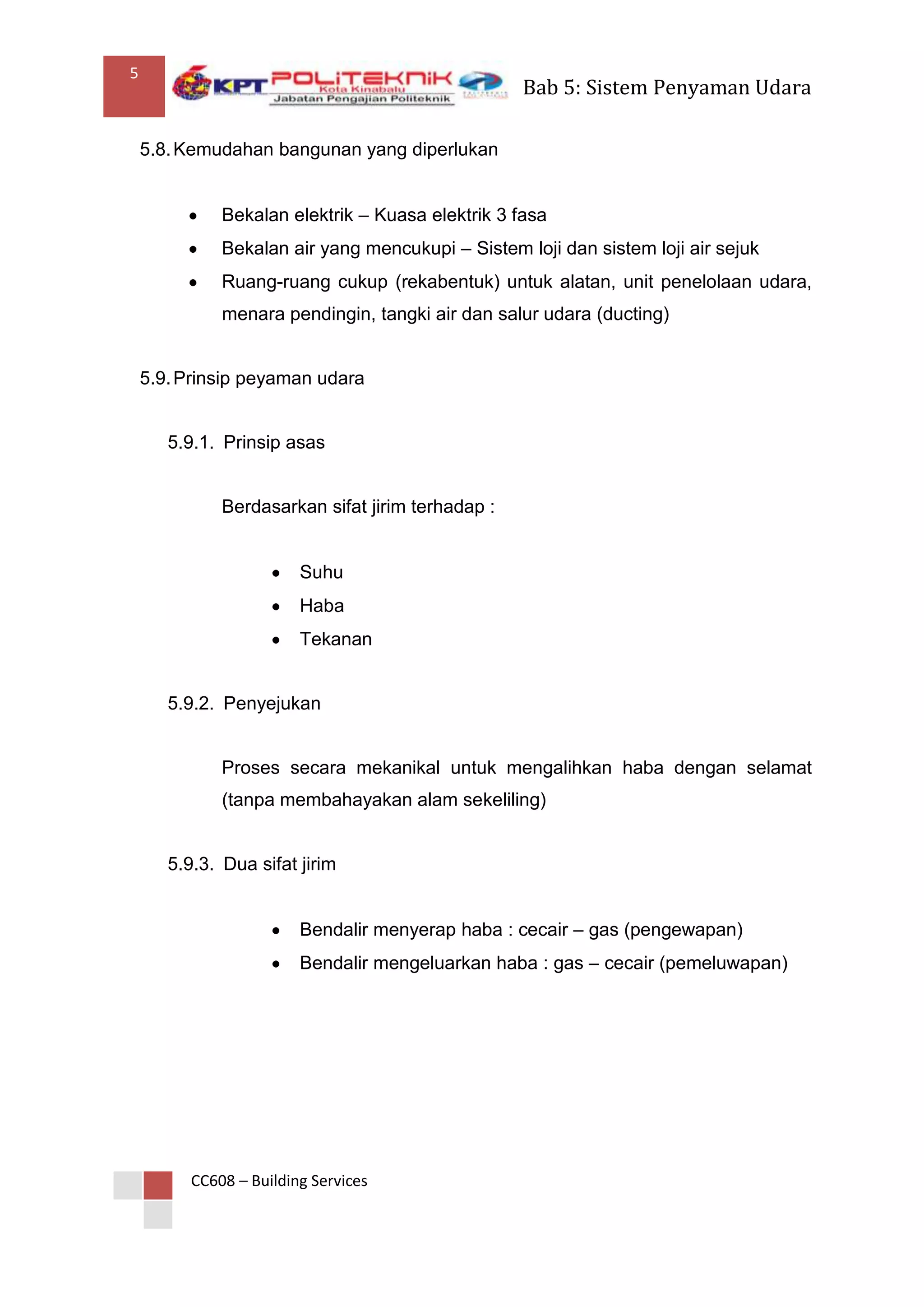 5
                                                   Bab 5: Sistem Penyaman Udara

    5.8. Kemudahan bangunan yang diperlukan


              Bekalan elektrik – Kuasa elektrik 3 fasa
              Bekalan air yang mencukupi – Sistem loji dan sistem loji air sejuk
              Ruang-ruang cukup (rekabentuk) untuk alatan, unit penelolaan udara,
              menara pendingin, tangki air dan salur udara (ducting)


    5.9. Prinsip peyaman udara


       5.9.1. Prinsip asas


              Berdasarkan sifat jirim terhadap :


                         Suhu
                         Haba
                         Tekanan


       5.9.2. Penyejukan


              Proses secara mekanikal untuk mengalihkan haba dengan selamat
              (tanpa membahayakan alam sekeliling)


       5.9.3. Dua sifat jirim


                         Bendalir menyerap haba : cecair – gas (pengewapan)
                         Bendalir mengeluarkan haba : gas – cecair (pemeluwapan)




          CC608 – Building Services
 