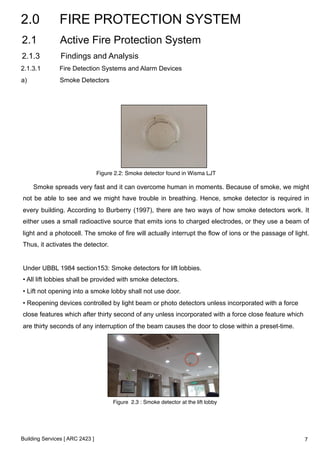 2.0 FIRE PROTECTION SYSTEM 
2.1 Active Fire Protection System 
2.1.3 Findings and Analysis 
2.1.3.1 Fire Detection Systems and Alarm Devices 
Smoke spreads very fast and it can overcome human in moments. Because of smoke, we might 
not be able to see and we might have trouble in breathing. Hence, smoke detector is required in 
every building. According to Burberry (1997), there are two ways of how smoke detectors work. It 
either uses a small radioactive source that emits ions to charged electrodes, or they use a beam of 
light and a photocell. The smoke of fire will actually interrupt the flow of ions or the passage of light. 
Thus, it activates the detector. 
Under UBBL 1984 section153: Smoke detectors for lift lobbies. 
• All lift lobbies shall be provided with smoke detectors. 
• Lift not opening into a smoke lobby shall not use door. 
• Reopening devices controlled by light beam or photo detectors unless incorporated with a force 
close features which after thirty second of any unless incorporated with a force close feature which 
are thirty seconds of any interruption of the beam causes the door to close within a preset-time. 
Building Services [ ARC 2423 ] 
Figure 2.2: Smoke detector found in Wisma LJT ! 
Figure 2.3 : Smoke detector at the lift lobby! 
a) Smoke Detectors 
7 
 