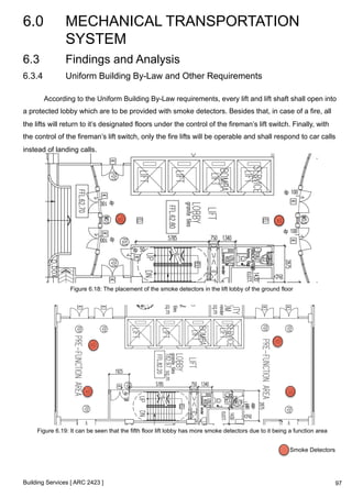 6.0 MECHANICAL TRANSPORTATION 
SYSTEM 
Building Services [ ARC 2423 ] 
97 
6.3 Findings and Analysis 
6.3.4 Uniform Building By-Law and Other Requirements 
According to the Uniform Building By-Law requirements, every lift and lift shaft shall open into 
a protected lobby which are to be provided with smoke detectors. Besides that, in case of a fire, all 
the lifts will return to it’s designated floors under the control of the fireman’s lift switch. Finally, with 
the control of the fireman’s lift switch, only the fire lifts will be operable and shall respond to car calls 
instead of landing calls. 
Figure 6.18: The placement of the smoke detectors in the lift lobby of the ground floor 
Figure 6.19: It can be seen that the fifth floor lift lobby has more smoke detectors due to it being a function area 
Smoke Detectors 
 