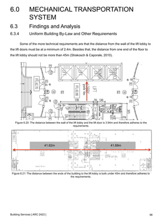 6.0 MECHANICAL TRANSPORTATION 
SYSTEM 
Building Services [ ARC 2423 ] 
98 
6.3 Findings and Analysis 
6.3.4 Uniform Building By-Law and Other Requirements 
Some of the more technical requirements are that the distance from the wall of the lift lobby to 
the lift doors must be at a minimum of 2.4m. Besides that, the distance from one end of the floor to 
the lift lobby should not be more than 45m (Strakosch & Caporale, 2010). 
Figure 6.20: The distance between the wall of the lift lobby and the lift door is 3.94m and therefore adheres to the 
requirements. 
41.62m 41.69m 
Figure 6.21: The distance between the ends of the building to the lift lobby is both under 45m and therefore adheres to 
the requirements. 
 