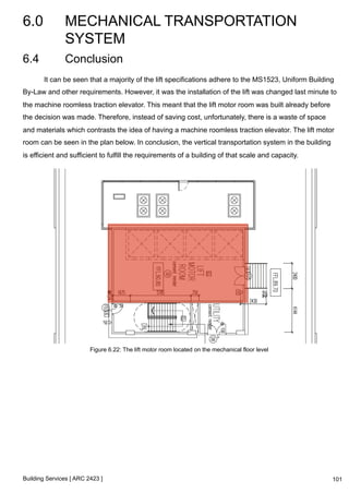 6.0 MECHANICAL TRANSPORTATION 
SYSTEM 
Building Services [ ARC 2423 ] 
101 
6.4 Conclusion 
It can be seen that a majority of the lift specifications adhere to the MS1523, Uniform Building 
By-Law and other requirements. However, it was the installation of the lift was changed last minute to 
the machine roomless traction elevator. This meant that the lift motor room was built already before 
the decision was made. Therefore, instead of saving cost, unfortunately, there is a waste of space 
and materials which contrasts the idea of having a machine roomless traction elevator. The lift motor 
room can be seen in the plan below. In conclusion, the vertical transportation system in the building 
is efficient and sufficient to fulfill the requirements of a building of that scale and capacity. 
Figure 6.22: The lift motor room located on the mechanical floor level 
 