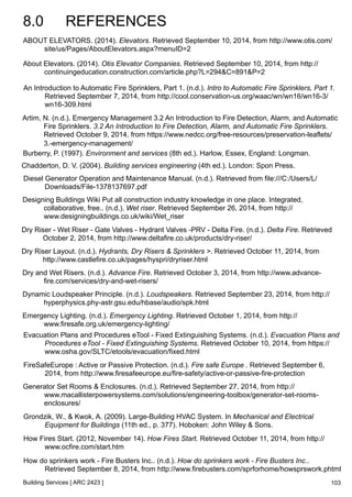 8.0 REFERENCES 
ABOUT ELEVATORS. (2014). Elevators. Retrieved September 10, 2014, from http://www.otis.com/ 
An Introduction to Automatic Fire Sprinklers, Part 1. (n.d.). Intro to Automatic Fire Sprinklers, Part 1. 
Retrieved September 7, 2014, from http://cool.conservation-us.org/waac/wn/wn16/wn16-3/ 
wn16-309.html 
Artim, N. (n.d.). Emergency Management 3.2 An Introduction to Fire Detection, Alarm, and Automatic 
Fire Sprinklers. 3.2 An Introduction to Fire Detection, Alarm, and Automatic Fire Sprinklers. 
Retrieved October 9, 2014, from https://www.nedcc.org/free-resources/preservation-leaflets/ 
3.-emergency-management/ 
Burberry, P. (1997). Environment and services (8th ed.). Harlow, Essex, England: Longman. 
Chadderton, D. V. (2004). Building services engineering (4th ed.). London: Spon Press. 
Diesel Generator Operation and Maintenance Manual. (n.d.). Retrieved from file:///C:/Users/L/ 
Downloads/File-1378137697.pdf 
Designing Buildings Wiki Put all construction industry knowledge in one place. Integrated, 
collaborative, free.. (n.d.). Wet riser. Retrieved September 26, 2014, from http:// 
www.designingbuildings.co.uk/wiki/Wet_riser 
Dry Riser - Wet Riser - Gate Valves - Hydrant Valves -PRV - Delta Fire. (n.d.). Delta Fire. Retrieved 
October 2, 2014, from http://www.deltafire.co.uk/products/dry-riser/ 
Dry Riser Layout. (n.d.). Hydrants, Dry Risers & Sprinklers >. Retrieved October 11, 2014, from 
http://www.castlefire.co.uk/pages/hyspri/dryriser.html 
Dry and Wet Risers. (n.d.). Advance Fire. Retrieved October 3, 2014, from http://www.advance-fire. 
com/services/dry-and-wet-risers/ 
Dynamic Loudspeaker Principle. (n.d.). Loudspeakers. Retrieved September 23, 2014, from http:// 
hyperphysics.phy-astr.gsu.edu/hbase/audio/spk.html 
Emergency Lighting. (n.d.). Emergency Lighting. Retrieved October 1, 2014, from http:// 
www.firesafe.org.uk/emergency-lighting/ 
Evacuation Plans and Procedures eTool - Fixed Extinguishing Systems. (n.d.). Evacuation Plans and 
Procedures eTool - Fixed Extinguishing Systems. Retrieved October 10, 2014, from https:// 
www.osha.gov/SLTC/etools/evacuation/fixed.html 
FireSafeEurope : Active or Passive Protection. (n.d.). Fire safe Europe . Retrieved September 6, 
2014, from http://www.firesafeeurope.eu/fire-safety/active-or-passive-fire-protection 
Generator Set Rooms & Enclosures. (n.d.). Retrieved September 27, 2014, from http:// 
www.macallisterpowersystems.com/solutions/engineering-toolbox/generator-set-rooms-enclosures/ 
How Fires Start. (2012, November 14). How Fires Start. Retrieved October 11, 2014, from http:// 
www.ocfire.com/start.htm 
Building Services [ ARC 2423 ] 
103 
site/us/Pages/AboutElevators.aspx?menuID=2 
About Elevators. (2014). Otis Elevator Companies. Retrieved September 10, 2014, from http:// 
continuingeducation.construction.com/article.php?L=294&C=891&P=2 
Grondzik, W., & Kwok, A. (2009). Large-Building HVAC System. In Mechanical and Electrical 
Equipment for Buildings (11th ed., p. 377). Hoboken: John Wiley & Sons. 
How do sprinkers work - Fire Busters Inc.. (n.d.). How do sprinkers work - Fire Busters Inc.. 
Retrieved September 8, 2014, from http://www.firebusters.com/sprforhome/howsprswork.phtml 
 