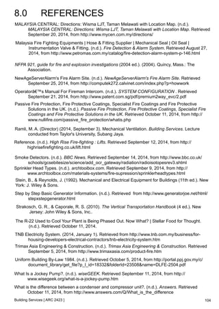 8.0 REFERENCES 
MALAYSIA CENTRAL: Directions: Wisma LJT, Taman Melawati with Location Map. (n.d.). 
MALAYSIA CENTRAL: Directions: Wisma LJT, Taman Melawati with Location Map. Retrieved 
September 20, 2014, from http://www.mycen.com.my/directions/ 
Malaysia Fire Fighting Equipments | Hose & Fitting Supplier | Mechanical Seal | Oil Seal | 
Instrumentation Valve & Fitting. (n.d.). Fire Detection & Alarm System. Retrieved August 27, 
2014, from http://www.petromas.com.my/catalog/fire-detection-alarm-system-p-146.html 
NFPA 921, guide for fire and explosion investigations (2004 ed.). (2004). Quincy, Mass.: The 
Association. 
NewAgeServerAlarm's Fire Alarm Site. (n.d.). NewAgeServerAlarm's Fire Alarm Site. Retrieved 
September 25, 2014, from http://computek272.calvinet.com/index.php?p=howwork 
Operatorâ€™s Manual For Fireman Intercom. (n.d.). SYSTEM CONFIGURATION . Retrieved 
September 21, 2014, from http://www.patent.com.sg/pdf/premium2way_evc/2.pdf 
Passive Fire Protection, Fire Protective Coatings, Specialist Fire Coatings and Fire Protective 
Solutions in the UK. (n.d.). Passive Fire Protection, Fire Protective Coatings, Specialist Fire 
Coatings and Fire Protective Solutions in the UK. Retrieved October 11, 2014, from http:// 
www.nullifire.com/passive_fire_protection/whatis.php 
Ramli, M. A. (Director) (2014, September 3). Mechanical Ventilation. Building Services. Lecture 
conducted from Taylor's University, Subang Jaya. 
Reference. (n.d.). High Rise Fire-fighting : Lifts. Retrieved September 12, 2014, from http:// 
highrisefirefighting.co.uk/lift.html 
Smoke Detectors. (n.d.). BBC News. Retrieved September 14, 2014, from http://www.bbc.co.uk/ 
schools/gcsebitesize/science/add_ocr_gateway/radiation/radioisotopesrev3.shtml 
Sprinkler Head Types. (n.d.). archtoolbox.com. Retrieved September 9, 2014, from http:// 
www.archtoolbox.com/materials-systems/fire-supression/sprinklerheadtypes.html 
Stein, B., & Reynolds, J. (1992). Mechanical and Electrical Equipment for Buildings (11th ed.). New 
York: J. Wiley & Sons. 
Step by Step Basic Generator Information. (n.d.). Retrieved from http://www.generatorjoe.net/html/ 
stepxstepgenerator.html 
TNB Electricity System. (2014, January 1). Retrieved from http://www.tnb.com.my/business/for-housing- 
developers-electrical-contractors/tnb-electricity-system.htm 
Trimax Asia Engineering & Construction. (n.d.). Trimax Asia Engineering & Construction. Retrieved 
September 5, 2014, from http://www.trimaxasia.com/product-fire.htm 
Uniform Building By-Law 1984. (n.d.). Retrieved October 5, 2014, from http://portal.ppj.gov.my/c/ 
document_library/get_file?p_l_id=18332&folderId=23508&name=DLFE-2504.pdf 
Building Services [ ARC 2423 ] 
104 
Strakosch, G. R., & Caporale, R. S. (2010). The Vertical Transportation Handbook (4 ed.). New 
Jersey: John Wiley & Sons, Inc.. 
The R-22 Used to Cool Your Plant is Being Phased Out. Now What? | Stellar Food for Thought. 
(n.d.). Retrieved October 11, 2014. 
What Is a Jockey Pump?. (n.d.). wiseGEEK. Retrieved September 11, 2014, from http:// 
www.wisegeek.org/what-is-a-jockey-pump.htm 
What is the difference between a condenser and compressor unit?. (n.d.). Answers. Retrieved 
October 11, 2014, from http://www.answers.com/Q/What_is_the_difference 
 