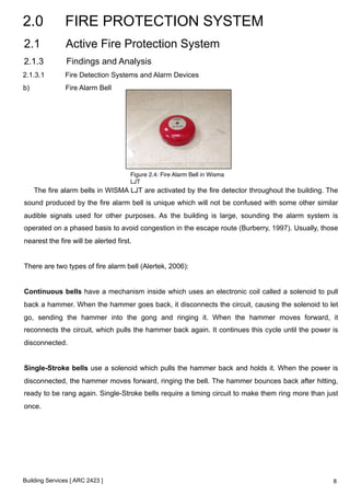 2.0 FIRE PROTECTION SYSTEM 
2.1 Active Fire Protection System 
2.1.3 Findings and Analysis 
2.1.3.1 Fire Detection Systems and Alarm Devices 
b) Fire Alarm Bell 
The fire alarm bells in WISMA LJT are activated by the fire detector throughout the building. The 
sound produced by the fire alarm bell is unique which will not be confused with some other similar 
audible signals used for other purposes. As the building is large, sounding the alarm system is 
operated on a phased basis to avoid congestion in the escape route (Burberry, 1997). Usually, those 
nearest the fire will be alerted first. 
There are two types of fire alarm bell (Alertek, 2006): 
Continuous bells have a mechanism inside which uses an electronic coil called a solenoid to pull 
back a hammer. When the hammer goes back, it disconnects the circuit, causing the solenoid to let 
go, sending the hammer into the gong and ringing it. When the hammer moves forward, it 
reconnects the circuit, which pulls the hammer back again. It continues this cycle until the power is 
disconnected. 
Single-Stroke bells use a solenoid which pulls the hammer back and holds it. When the power is 
disconnected, the hammer moves forward, ringing the bell. The hammer bounces back after hitting, 
ready to be rang again. Single-Stroke bells require a timing circuit to make them ring more than just 
once. 
Building Services [ ARC 2423 ] 
Figure 2.4: Fire Alarm Bell in Wisma 
LJT! 
8 
 